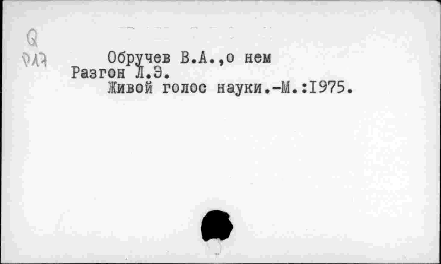 ﻿Обручев В.А.,о нем Разгон Л.Э.
Живой голос науки.-М.:1975.